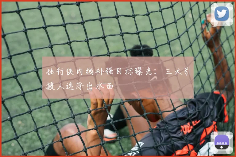 独行侠内线补强目标曝光：三大引援人选浮出水面