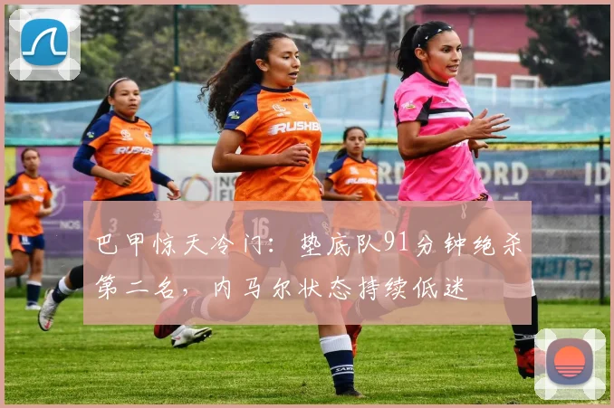 巴甲惊天冷门：垫底队91分钟绝杀第二名，内马尔状态持续低迷