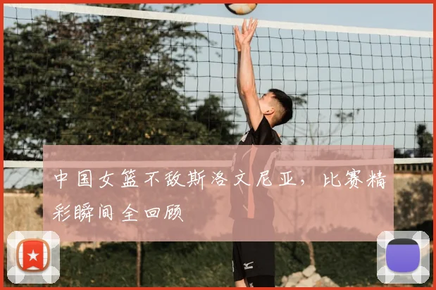 中国女篮不敌斯洛文尼亚，比赛精彩瞬间全回顾