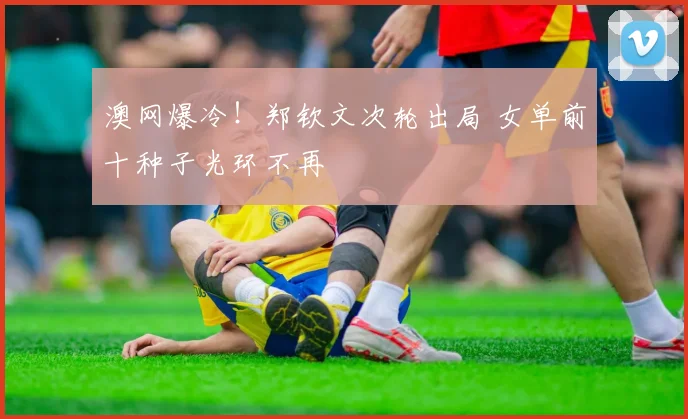 澳网爆冷！郑钦文次轮出局 女单前十种子光环不再