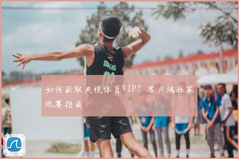 如何获取央视体育VIP？客户端独家观赛指南