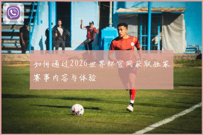 如何通过2026世界杯官网获取独家赛事内容与体验