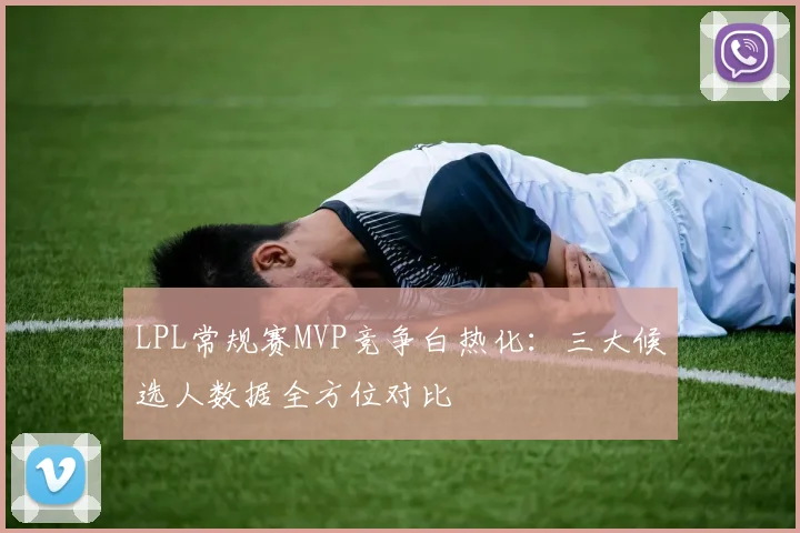 LPL常规赛MVP竞争白热化：三大候选人数据全方位对比