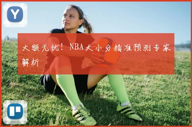 大额无忧！NBA大小分精准预测专家解析