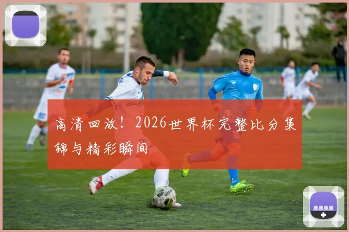 高清回放！2026世界杯完整比分集锦与精彩瞬间